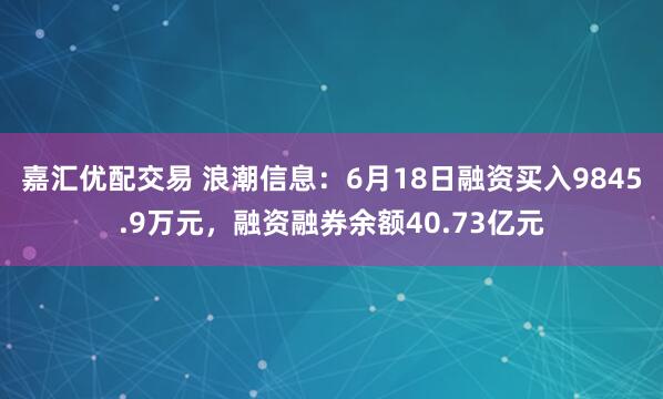 嘉汇优配交易 浪潮信息：6月18日融资买入9845.9万元，融资融券余额40.73亿元