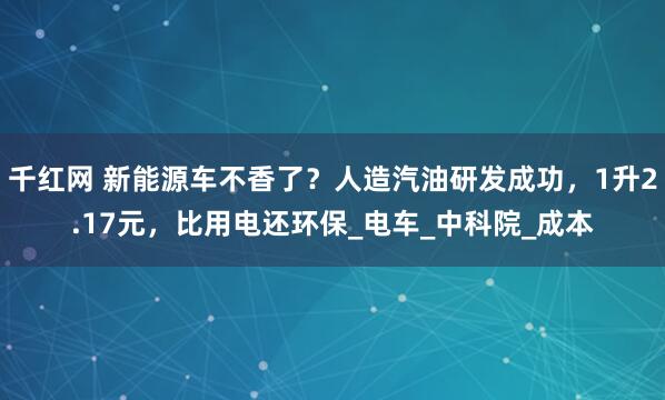 千红网 新能源车不香了？人造汽油研发成功，1升2.17元，比用电还环保_电车_中科院_成本