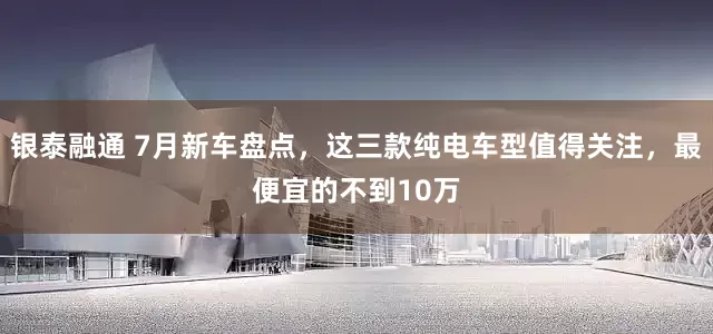 银泰融通 7月新车盘点，这三款纯电车型值得关注，最便宜的不到10万