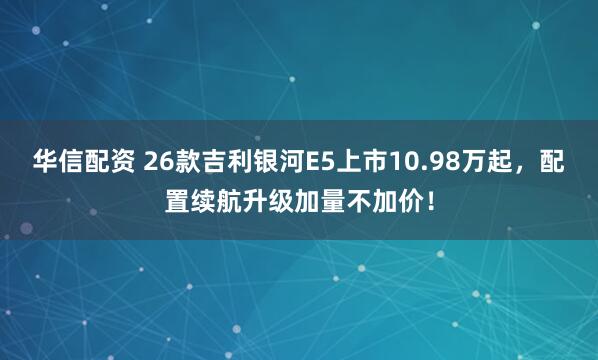 华信配资 26款吉利银河E5上市10.98万起，配置续航升级加量不加价！