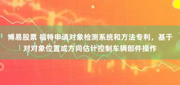 博易股票 福特申请对象检测系统和方法专利，基于对对象位置或方向估计控制车辆部件操作