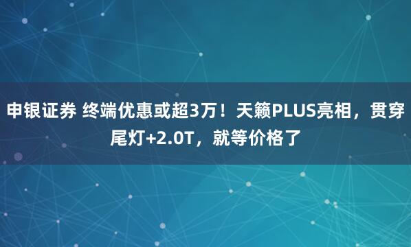 申银证券 终端优惠或超3万！天籁PLUS亮相，贯穿尾灯+2.0T，就等价格了