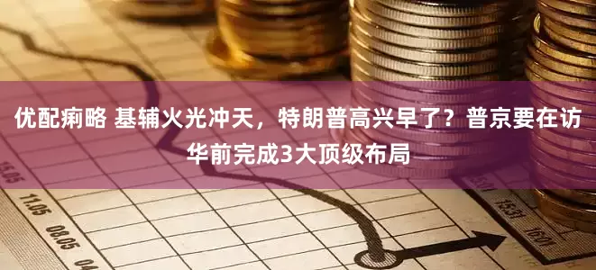 优配痢略 基辅火光冲天，特朗普高兴早了？普京要在访华前完成3大顶级布局