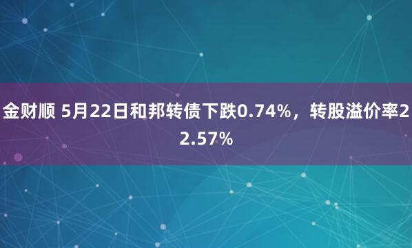 金财顺 5月22日和邦转债下跌0.74%，转股溢价率22.57%