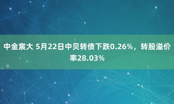 中金宸大 5月22日中贝转债下跌0.26%，转股溢价率28.03%