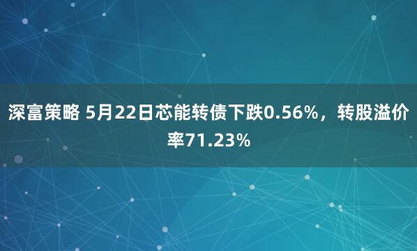 深富策略 5月22日芯能转债下跌0.56%，转股溢价率71.23%