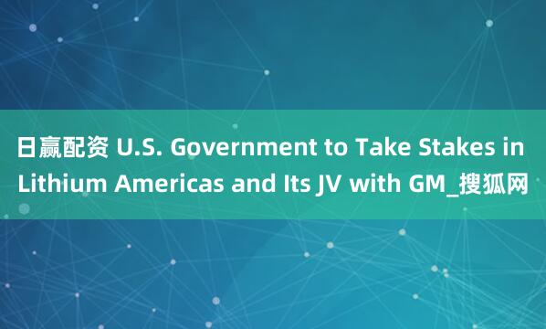 日赢配资 U.S. Government to Take Stakes in Lithium Americas and Its JV with GM_搜狐网