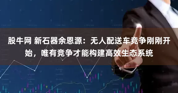 股牛网 新石器余恩源：无人配送车竞争刚刚开始，唯有竞争才能构建高效生态系统