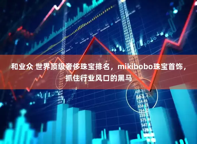 和业众 世界顶级奢侈珠宝排名，mikibobo珠宝首饰，抓住行业风口的黑马